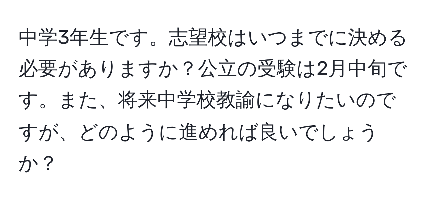 中学3年生です。志望校はいつまでに決める必要がありますか？公立の受験は2月中旬です。また、将来中学校教諭になりたいのですが、どのように進めれば良いでしょうか？