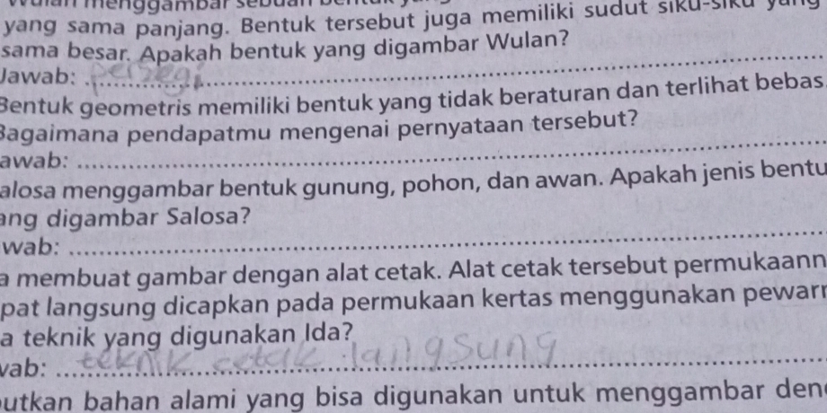 tu an menggambar sebdan b 
yang sama panjang. Bentuk tersebut juga memiliki sudut siku-siku yu 
_ 
sama besar. Apakah bentuk yang digambar Wulan? 
Jawab: 
Bentuk geometris memiliki bentuk yang tidak beraturan dan terlihat bebas 
Bagaimana pendapatmu mengenai pernyataan tersebut? 
awab: 
_ 
alosa menggambar bentuk gunung, pohon, dan awan. Apakah jenis bentu 
_ 
ang digambar Salosa? 
wab: 
a membuat gambar dengan alat cetak. Alat cetak tersebut permukaann 
pat langsung dicapkan pada permukaan kertas menggunakan pewarr 
a teknik yang digunakan Ida? 
vab: 
_ 
butkan bahan alami yang bisa digunakan untuk menggambar den