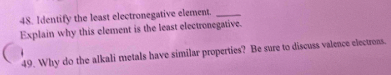 Identify the least electronegative element._ 
Explain why this element is the least electronegative. 
49. Why do the alkali metals have similar properties? Be sure to discuss valence electrons.