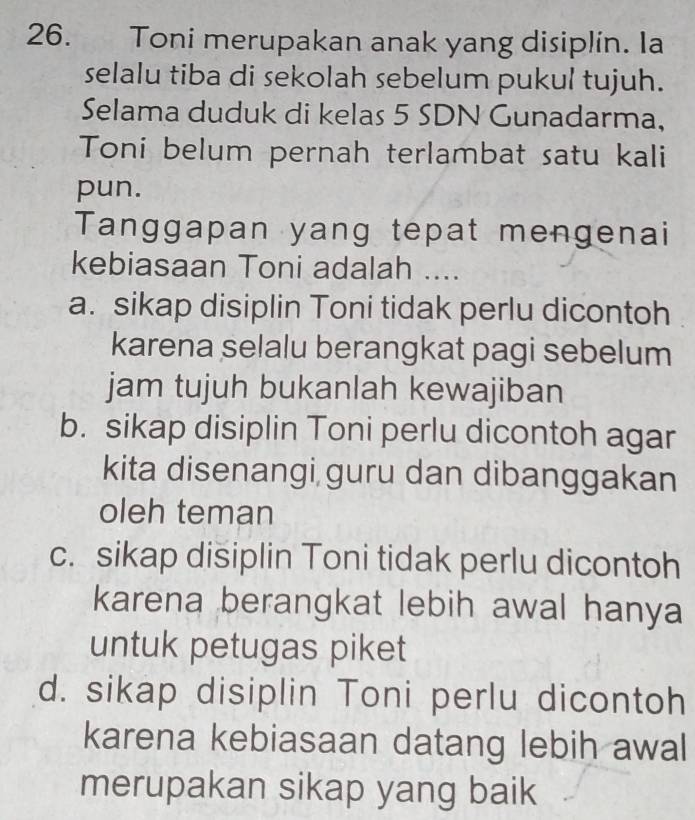 Toni merupakan anak yang disiplin. Ia
selalu tiba di sekolah sebelum pukul tujuh.
Selama duduk di kelas 5 SDN Gunadarma,
Toni belum pernah terlambat satu kali
pun.
Tanggapan yang tepat mengenai
kebiasaan Toni adalah ....
a. sikap disiplin Toni tidak perlu dicontoh
karena selalu berangkat pagi sebelum
jam tujuh bukanlah kewajiban
b. sikap disiplin Toni perlu dicontoh agar
kita disenangi guru dan dibanggakan
oleh teman
c. sikap disiplin Toni tidak perlu dicontoh
karena berangkat lebih awal hanya
untuk petugas piket
d. sikap disiplin Toni perlu dicontoh
karena kebiasaan datang lebih awal
merupakan sikap yang baik