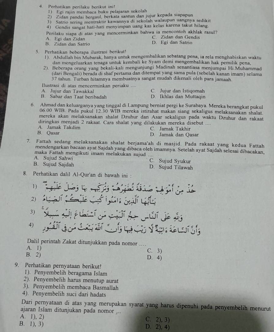 Perhatikan perilaku berikut ini!
1) Egi rajin membaca buku pelajaran sekolah
2) Zidan pandai bergaul, berkata santun dan jujur kepada siapapun
3) Satrio sering mentraktir kawannya di sekolah walaupun uangnya sedikit
4) Gendis sangat hati-hati menyimpan uang kas kelas karena takut hilang.
Perilaku siapa di atas yang mencerminkan bahwa ia mencontoh akhlak rasul?
A. Egi dan Zidan C. Zidan dan Gendis
B. Zidan dan Satrio D. Egi dan Satrio
5. Perhatikan beberapa ilustrasi berikut!
1). Abdullah bin Mubarak, hanya untuk mengembalikan sebatang pena, ia rela menghabiskan waktu
dan mengeluarkan tenaga untuk kembali ke Syam demi mengembalikan hak pemilik pena,
2). Beberapa orang yang bekali-kali mengunjungi Madinah senantiasa menjumpai Hi.Muhammad
(dari Bengali) berada di shaf pertama dan ditempat yang sama pula (sebelah kanan imam) selama
37 tahun. Turban hitamnya membuatnya sangat mudah dikenali oleh para jamaah.
Ilustrasi di atas mencerminkan periaku ....
A. Jujur dan Tawakkal C. Jujur dan Istiqomah
B. Sabar dan Taat beribadah D. Ikhlas dan Muttaqin
6. Ahmad dan keluarganya yang tinggal di Lampung berniat pergi ke Surabaya. Mereka berangkat pukul
06.00 WIB. Pada pukul 12.30 WIB mereka istirahat makan siang sekaligus melaksanakan shalat.
mereka akan melaksanakan shalat Dzuhur dan Asar sekaligus pada waktu Dzuhur dan rakaat
diringkas menjadi 2 rakaat. Cara shalat yang dilakukan mereka disebut ....
A. Jamak Takdim C. Jamak Takhir
B. Qasar D. Jamak dan Qasar
7. Fattah sedang melaksanakan shalat berjama'ah di masjid. Pada rakaat yang kedua Fattah
mendengarkan bacaan ayat Sajdah yang dibaca oleh imamnya. Setelah ayat Sajdah selesai dibacakan,
maka Fattah mengikuti imam melakukan sujud
A. Sujud Sahwi C. Sujud Syukur
B. Sujud Sajdah D. Sujud Tilawah
8. Perhatikan dalil Al-Qur'an di bawah ini :
1)
2)
3)
4)
Dalil perintah Zakat ditunjukkan pada nomor_
A. 1) C. 3)
B. 2) D. 4)
9. Perhatikan pernyataan berikut!
1). Penyembelih beragama Islam
2). Penyembelih harus menutup aurat
3). Penyembelih membaca Basmallah
4). Penyembelih suci dari hadats
Dari pernyataan di atas yang merupakan syarat yang harus dipenuhi pada penyembelih menurut
ajaran Islam ditunjukan pada nomor ...
A. 1), 2) C. 2), 3)
B. 1), 3) D. 2), 4)