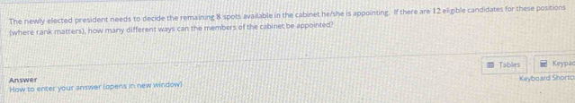 The newly elected president needs to decide the remaining 8 spots available in the cabinet he/she is appointing. If there are 12 eligible candidates for these positions 
(where rank matters), how many different ways can the members of the cabinet be appointed? 
Tables Keypac 
Answer 
How to enter your answer (opens in new window) Keyboard Shortc