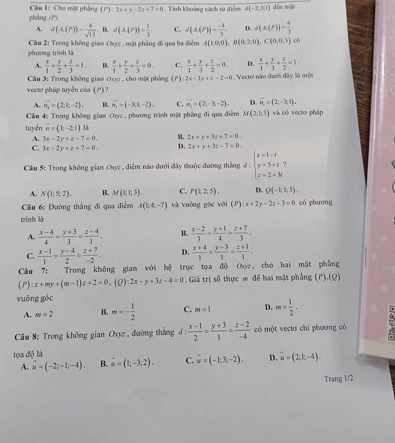 Cho mặt phẳng (P): 2x+y-2z+7=0. Tính khoảng cách từ điểm A(-2;3;1) đến mặt
phẳng (P),
A. d(A,(P))= 4/sqrt(13) . B. d(A,(P))= 1/3 . C. d(A,(P))= (-4)/3 . D. d(A,(P))= 4/3 .
Câu 2: Trong không gian Oxy z , mặt phẳng đi qua ba điểm A(1;0;0),B(0;2;0),C(0;0;3) có
phương trình là
A.  x/1 + y/2 + z/3 =1. B.  x/1 + y/2 + z/3 =0. C.  x/1 + y/3 + z/2 =0. D.  x/1 + y/3 + z/2 =1.
* Câu 3: Trong không gian Oxyz , cho mặt phắng (P): 2x-3y+z-2=0.  Vectơ nào dưới đây là một
vectơ pháp tuyến của (P)?
A. vector n_4=(2;1;-2). B. vector n_3=(-3;1;-2). C. vector n_2=(2;-3;-2). D. vector n_1=(2;-3;1).
âu 4:  Trong không gian Oxyz : , phương trình mặt phẳng đi qua điểm M(2;1;3) và có vectơ pháp
tuyến vector n=(3;-2;1) là
A. 3x-2y+z-7=0.
B. 2x+y+3z+7=0.
D.
C. 3x-2y+z+7=0. 2x+y+3z-7=0.
Câu 5: Trong không gian Oxyz , điểm nào dưới đây thuộc đường thắng d:beginarrayl x=1-t y=5+t? z=2+3tendarray.
C.
D.
A. N(1;5;2). B. M(1;1;3). P(1;2;5). Q(-1;1;3).
*  Câu 6: Đường thắng đi qua điểm A(1;4;-7) và vuông góc với (P): x+2y-2z-3=0 có phương
trình là
A.  (x-4)/4 = (y+3)/3 = (z-4)/1 .
B.  (x-2)/3 = (y+1)/4 = (z+7)/3 .
C.  (x-1)/1 = (y-4)/2 = (z+7)/-2 .
D.  (x+4)/1 = (y-3)/1 = (z+1)/1 .
Câu 7: Trong không gian với hệ trục tọa độ Oxyz, cho hai mặt phẳng
( P ):x+my+(m-1)z+2=0 ,(Q) 2x-y+3z-4=0. Giá trị số thực m để hai mặt phẳng (P),(Q)
vuông góc
A. m=2
B. m=- 1/2 
C. m=1
D. m= 1/2 ·
Câu 8: Trong không gian Oxyz , đường thắng đ :  (x-1)/2 = (y+3)/1 = (z-2)/-4  có một vectơ chi phương có
tọa độ là
A. vector u=(-2;-1;-4). B. vector u=(1;-3;2). C. vector u=(-1;3;-2). D. vector u=(2;1;-4).
Trang 1/2