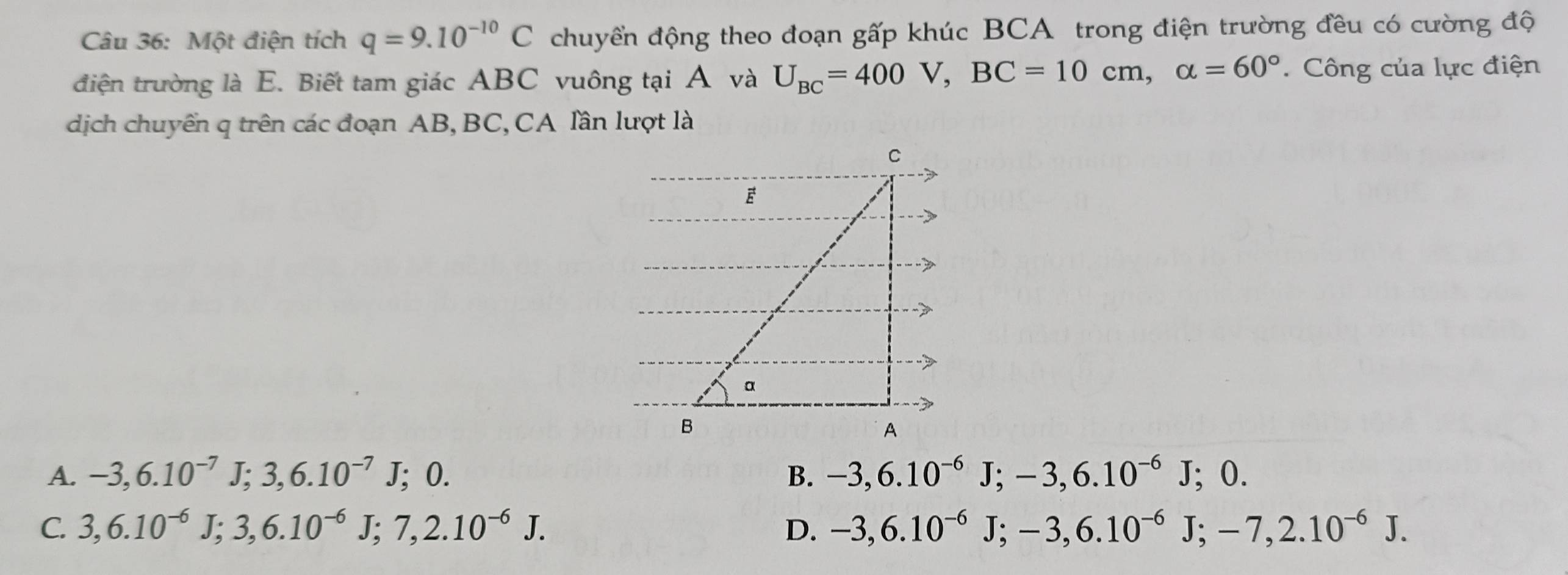 Một điện tích q=9.10^(-10)C chuyền động theo đoạn gấp khúc BCA trong điện trường đều có cường độ
điện trường là E. Biết tam giác ABC vuông tại A và U_BC=400V, BC=10cm, alpha =60°. Công của lực điện
dịch chuyển q trên các đoạn AB, BC, CA lần lượt là
A. -3, 6.10^(-7)J; 3, 6.10^(-7)J; 0. B. -3, 6.10^(-6)J; -3, 6.10^(-6)J; 0.
C. 3, 6.10^(-6)J; 3, 6.10^(-6)J; 7, 2.10^(-6)J. D. -3, 6.10^(-6)J; -3, 6.10^(-6)J; -7, 2.10^(-6)J.