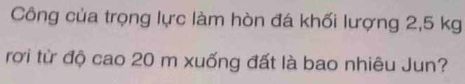 Công của trọng lực làm hòn đá khối lượng 2,5 kg
rơi từ độ cao 20 m xuống đất là bao nhiêu Jun?