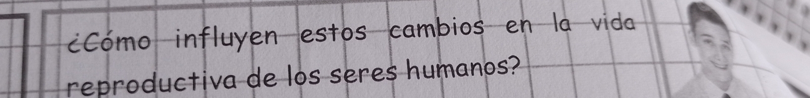 CCómo influyen estos cambios en la vida 
reproductiva de los seres humanos?