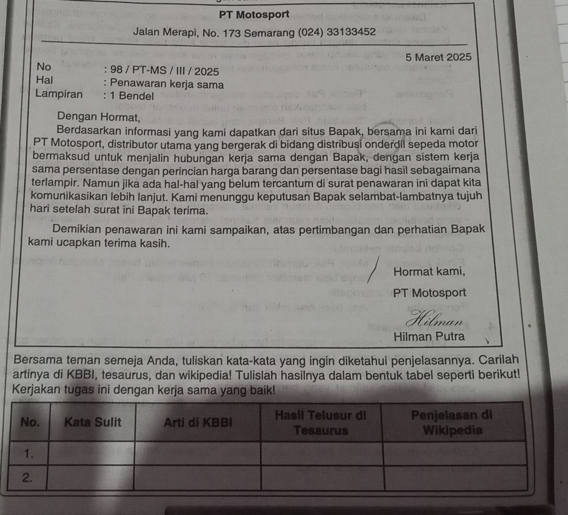 PT Motosport 
Jalan Merapi, No. 173 Semarang (024) 33133452 
5 Maret 2025
No : 98 / PT-MS / III / 2025 
Hal : Penawaran kerja sama 
Lampiran : 1 Bendel 
Dengan Hormat, 
Berdasarkan informasi yang kami dapatkan dari situs Bapak, bersama ini kami dari 
PT Motosport, distributor utama yang bergerak di bidang distribusi onderdil sepeda motor 
bermaksud untuk menjalin hubungan kerja sama dengan Bapak, dengan sistem kerja 
sama persentase dengan perincian harga barang dan persentase bagi hasil sebagaimana 
terlampir. Namun jika ada hal-hal yang belum tercantum di surat penawaran ini dapat kita 
komunikasikan lebih lanjut. Kami menunggu keputusan Bapak selambat-lambatnya tujuh 
hari setelah surat ini Bapak terima. 
Demikian penawaran ini kami sampaikan, atas pertimbangan dan perhatian Bapak 
kami ucapkan terima kasih. 
Hormat kami, 
PT Motosport 
Hilman Putra 
Bersama teman semeja Anda, tuliskan kata-kata yang ingin diketahui penjelasannya. Carilah 
artinya di KBBI, tesaurus, dan wikipedia! Tulislah hasilnya dalam bentuk tabel seperti berikut! 
Kerjakan tugas ini dengan kerja sama yang baik!