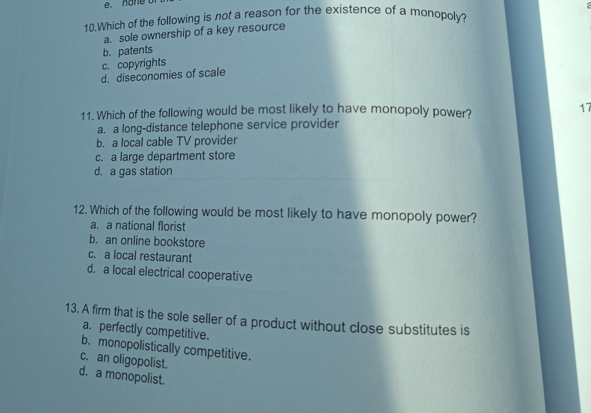 none o
10.Which of the following is not a reason for the existence of a monopoly?
a. sole ownership of a key resource
b. patents
c. copyrights
d. diseconomies of scale
11. Which of the following would be most likely to have monopoly power? 17
a. a long-distance telephone service provider
b. a local cable TV provider
c. a large department store
d. a gas station
12. Which of the following would be most likely to have monopoly power?
a. a national florist
b. an online bookstore
c. a local restaurant
d. a local electrical cooperative
13. A firm that is the sole seller of a product without close substitutes is
a. perfectly competitive.
b. monopolistically competitive.
c. an oligopolist.
d. a monopolist.