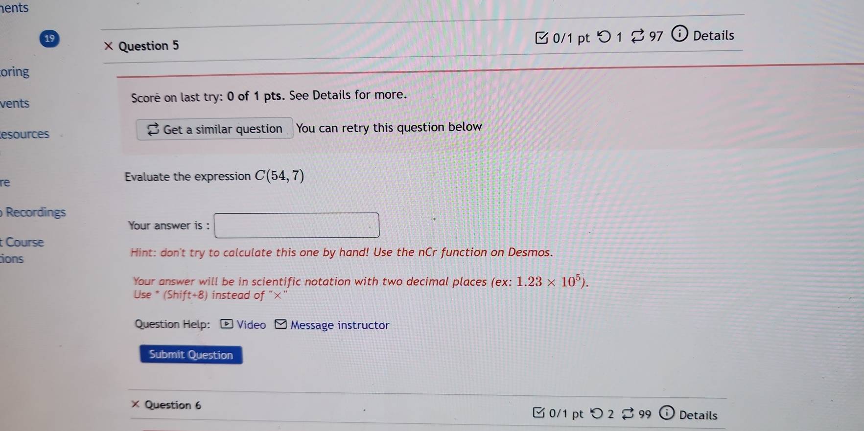 hents 
19 × Question 5 
0/1 pt つ12 97 odot Details 
oring 
vents Score on last try: 0 of 1 pts. See Details for more. 
esources Get a similar question You can retry this question below 
3 
re 
Evaluate the expression C(54,7)
Recordings 
Your answer is : □ 
t Course 
ions 
Hint: don't try to calculate this one by hand! Use the nCr function on Desmos. 
Your answer will be in scientific notation with two decimal places (ex: 1.23* 10^5). 
Use * (Shift+8) instead of "×" 
Question Help: D Video Message instructor 
Submit Question 
× Question 6 Details 
[ 0/1 pt つ 2% 99