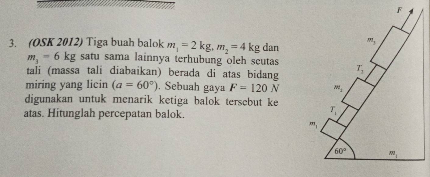 (OSK 2012) Tiga buah balok m_1=2kg,m_2=4kg dan
m_3=6kg satu sama lainnya terhubung oleh seutas
tali (massa tali diabaikan) berada di atas bidang
miring yang licin (a=60°). Sebuah gaya F=120N
digunakan untuk menarik ketiga balok tersebut ke
atas. Hitunglah percepatan balok.