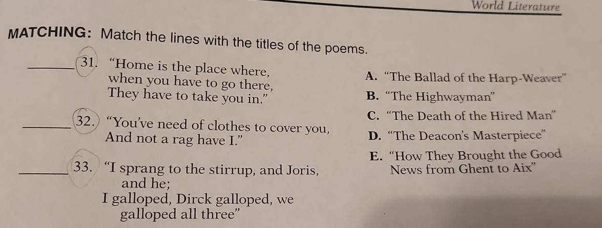 World Literature
MATCHING: Match the lines with the titles of the poems.
31. “Home is the place where,
A. “The Ballad of the Harp-Weaver”
when you have to go there,
They have to take you in." B. “The Highwayman”
C.“The Death of the Hired Man”
32. “You’ve need of clothes to cover you,
And not a rag have I.” D. “The Deacon’s Masterpiece”
E. “How They Brought the Good
33. “I sprang to the stirrup, and Joris, News from Ghent to Aix''
and he;
I galloped, Dirck galloped, we
galloped all three”