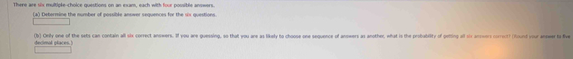 There are six multiple-choice questions on an exam, each with four possible answers. 
(a) Determine the number of possible answer sequences for the six questions. 
(b) Only one of the sets can contain all six correct answers. If you are guessing, so that you are as likely to choose one sequence of answers as another, what is the probability of getting all six answers correct? (found your answer to five 
decimal places.)