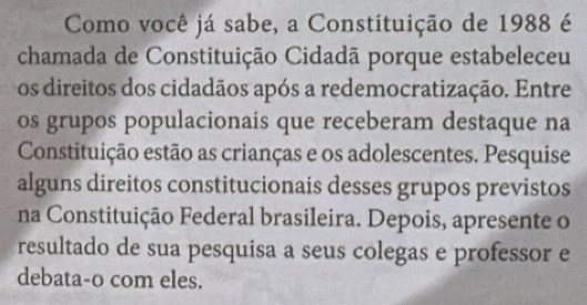 Como você já sabe, a Constituição de 1988 é 
chamada de Constituição Cidadã porque estabeleceu 
os direitos dos cidadãos após a redemocratização. Entre 
os grupos populacionais que receberam destaque na 
Constituição estão as crianças e os adolescentes. Pesquise 
alguns direitos constitucionais desses grupos previstos 
na Constituição Federal brasileira. Depois, apresente o 
resultado de sua pesquisa a seus colegas e professor e 
debata-o com eles.