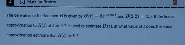 for Review 
The derivative of the function B is given by B'(t)=8e^(0.2cos t) , and B(2.2)=4.5. If the linear 
approximation to B(t) at t=2.2 is used to estimate B(t) , at what value of t does the linear 
approximation estimate that B(t)=9 ?