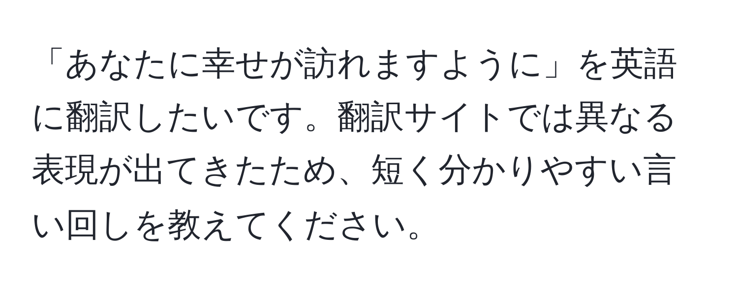 「あなたに幸せが訪れますように」を英語に翻訳したいです。翻訳サイトでは異なる表現が出てきたため、短く分かりやすい言い回しを教えてください。