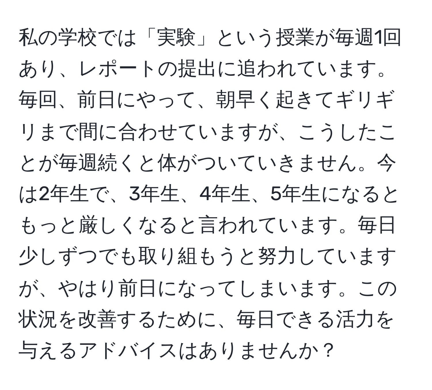 私の学校では「実験」という授業が毎週1回あり、レポートの提出に追われています。毎回、前日にやって、朝早く起きてギリギリまで間に合わせていますが、こうしたことが毎週続くと体がついていきません。今は2年生で、3年生、4年生、5年生になるともっと厳しくなると言われています。毎日少しずつでも取り組もうと努力していますが、やはり前日になってしまいます。この状況を改善するために、毎日できる活力を与えるアドバイスはありませんか？