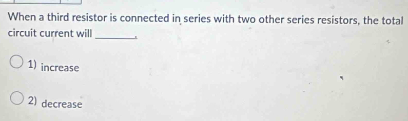 When a third resistor is connected in series with two other series resistors, the total
circuit current will _.
1) increase
2) decrease