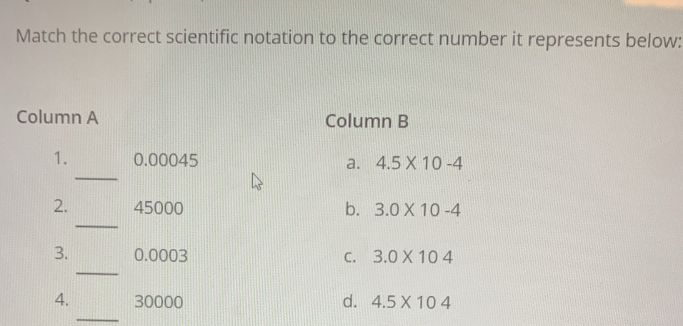 Match the correct scientific notation to the correct number it represents below:
Column A Column B
_
1. 0.00045 a. 4.5* 10-4
_
2. 45000 b. 3.0* 10-4
_
3. 0.0003 C. 3.0* 104
_
4. 30000 d. 4.5* 104