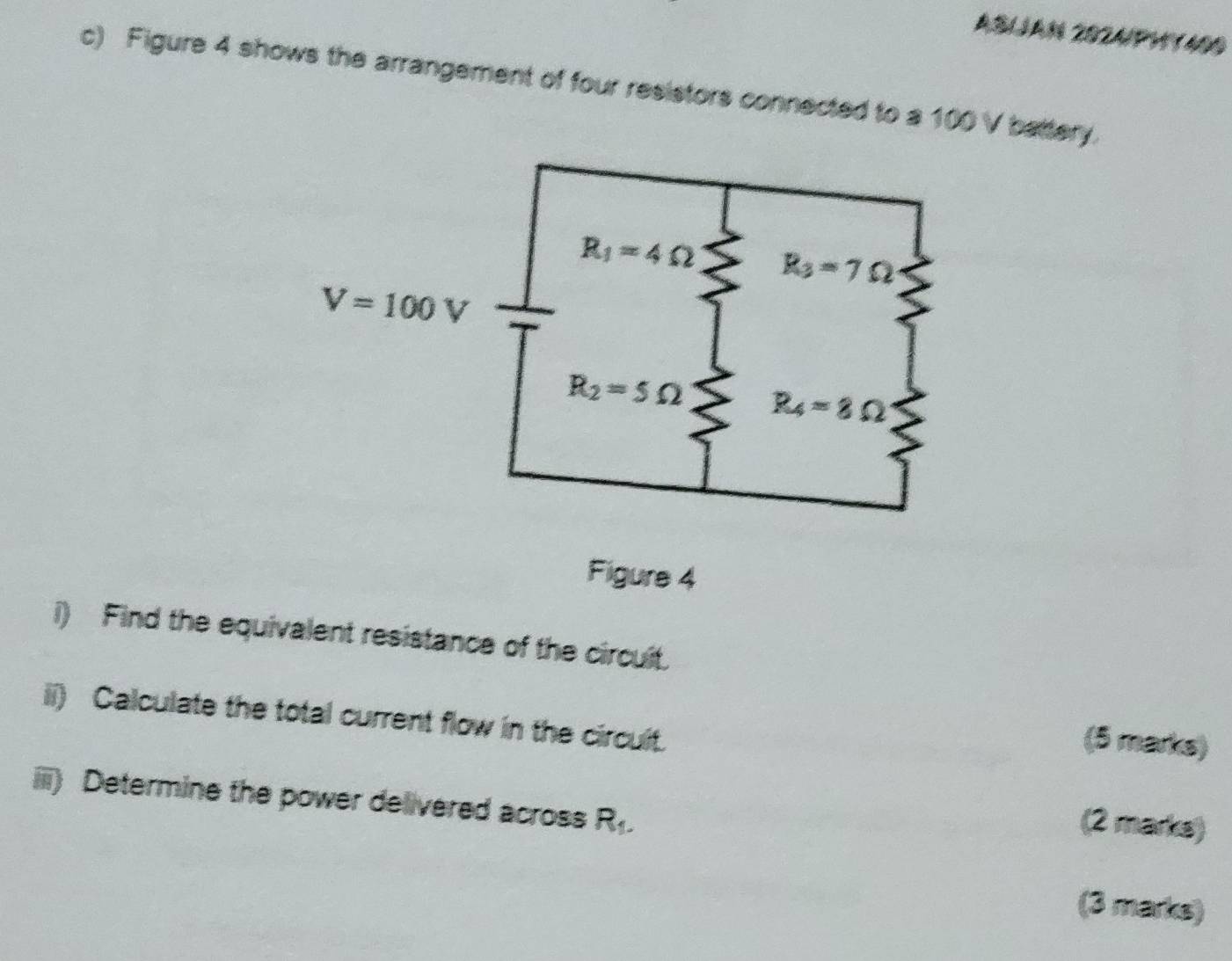 ASIJAN 2024/PHY400
c) Figure 4 shows the arrangement of four resistors connected to a 100 V battery.
Figure 4
i) Find the equivalent resistance of the circuit.
ii) Calculate the total current flow in the circult.
(5 marks)
iii) Determine the power delivered across ? M
(2 marks)
(3 marks)