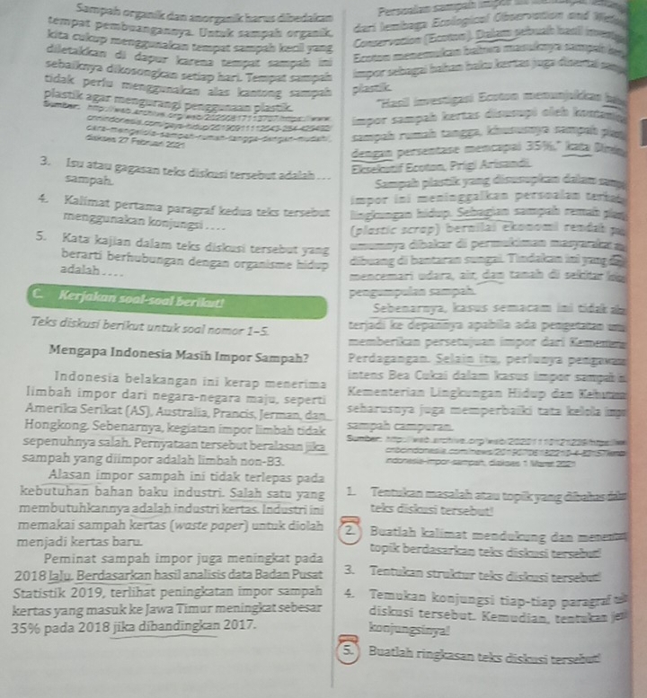 Sampah organik dan anorganík harus dibedakan
Perssalan sampaí mç ã    
tempat pembuanganoya. Unzk sampah organík.
deri tembaga Ecological Observation and Wes
kita cukup menggunakan tempat sampah kecil yang
Conservacion (Ecotno). Dalgos pebual hasil inventg
diletakican di dapur karena tampɑt sampals ii
Ecoton menemukán balmea masukaga sangal de
sebaiknya dikosongkan setlap hari. Tempat sampah impor sebagaí bahan haku kevtas juga disertal snp 
tidak perfu menggunakan alas kantong sampah plastik
plastik agar mengurangi penggunaan plastik. ''Hasil investigasi Ecoton menunjalicas (és
Sumber: http://wab archie.org/esb/21200817113707imps:/werw impor sampah kertas disusupi oich konanin
comiedoresis com geya bóio 20130911112045 19x 105430
Gête-menpelsie-sampan sman langga datran-mudai sampah rumah tangge, kiusunye rampait plau
diskaea 27 Febrad 2021
dengan persentase mencapai 35%." kata Dini
3. Isu atau gagasan teks diskusi tersebut adalah  . .
Eksekutif Ecoton, Prígi Arisandii.
sampah. Sampah plastik yang disusopian dalan muụ
impor ini meninggalkan persoalan terbat 
4. Kalimat pertama paragraf kedua teks tersebut hingémagen hidup. Sebagian sampah remah plan
menggunakan konjungsi .. .
(plastic scrop) bernilái ekonomi rendab po
5. Kata kajian dalam teks diskusi tersebut yang
mamøya díbakar di permakiman masyaakara
berartí berhubungan dengan organisme hidup
dibuang di bantaran sungai. Tindakan ini yang  d 
adalah . . . .
mencemari udara, air, dam tanah đi sekitar loạ
pengumpulan sampah.
C. Kerjakan soal-soal berikut! Sebenarnya, kasus semacam ini tidaka
Teks diskusi berikut untuk soal nomor 1-5. terjadi ke depannya apabila ada pengetatan um
memberikan persetujuan impor darí Kamenan
Mengapa Indonesia Masih Impor Sampah? Perdagangan. Şelain itu, perlunya pengavan
intens Bea Cukai dalam kasus impor sampaña
Indonesia belakangan ini kerap menerima
limbah impor dari negara-negara maju, seperti  Kementerian Lingkungan Hidup đan Kehum
Amerika Serikat (AS), Australia, Prancis, Jerman, dan, seharusnya juga memperbaiki tata kelola im
Hongkong. Sebenarnya, kegiatan impor limbah tidak sampah campuran.
sepenuhnya salah. Pernyataan tersebut beralasan jika  Sumber hpu lwab archive orp wso 20201 1 901  21 238 Ips
cócndonesia cominews 201 90 106 32210-6-30157iem
sampah yang diimpor adalah limbah non-B3. indonesia-impor-sampañ, diskses 1 Marr 2021
Alasan impor sampah ini tidak terlepas pada
kebutuhan bahan baku industri. Salah satu yang 1. Tentukan masalah atau topik yang đibahas da
membutuhkannya adalah industri kertas. Industri ini teks diskusi tersebut!
memakai sampah kertas (wɑste paper) untuk diolah 2. ) Buatlah kalimat mendukung dan menenta
menjadi kertas baru. topik berdasarkan teks diskusi tersebut!
Peminat sampah impor juga meningkat pada
2018 Iaļy. Berdasarkan hasil analisis data Badan Pusat 3. Tentukan struktur teks diskusi tersebui
Statistik 2019, terlihät peningkatan impor sampah 4. Temukan konjungsi tiap-tiap paragra u
kertas yang masuk ke Jawa Timur meningkat sebesar diskusi tersebut. Kemudian, tentukan jer
35% pada 2018 jika dibandingkan 2017. konjungsinya!
5. Buatlah ringkasan teks diskusi tersebut!