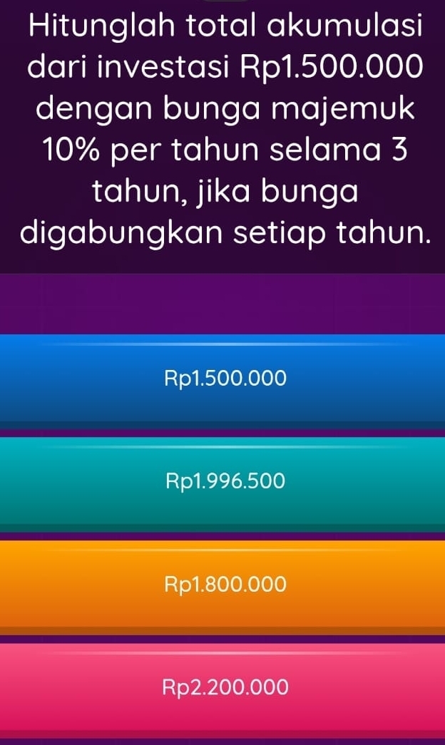 Hitunglah total akumulasi
dari investasi Rp1.500.000
dengan bunga majemuk
10% per tahun selama 3
tahun, jika bunga
digabungkan setiap tahun.
Rp1.500.000
Rp1.996.500
Rp1.800.000
Rp2.200.000