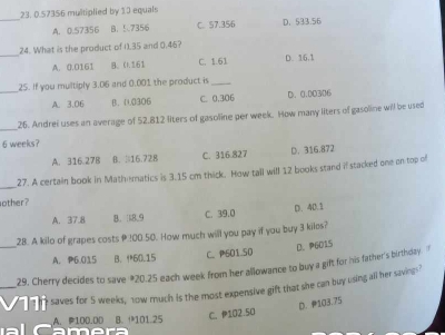 0.57356 multiplied by 1.0 equals
_
A. 0.57356 B. 57356 C. 57.356 D. 533.56
_
24. What is the product of 1.35 and 0.46?
A. 0.0161 B. 0. 161 C. 1.61 D. 16.1
_
25. If you multiply 3.06 and 0.001 the product is_
A. 3.06 B. 0.0306 C. 0.306 D. 0.00306
_26. Andrei uses an average of 52.812 llters of gasoline per week. How many liters of gasoline will be used
6 weeks?
A. 316.27B B. |16.728 C. 316.827 D. 316.872
_
27. A certain book in Mathematics is 3.15 cm thick. How tall will 12 books stand if stacked one on top of
other?
A. 37.8 B. 18.9 C. 39.0
D. 40.1
_
28. A kilo of grapes costs 200.50. How much will you pay if you buy 3 kiles?
D. P6015
A. P6.015 B、 60.15 C. P501.50
29. Cherry decides to save # 20.25 each week from her allowance to buy a gift for his father's birthday. f
_11i saves for 5 weeks, 1ow much is the most expensive gift that she can buy using all her savings?
A. P100.0D B. 101.25
C. P102.50 D. 103.75