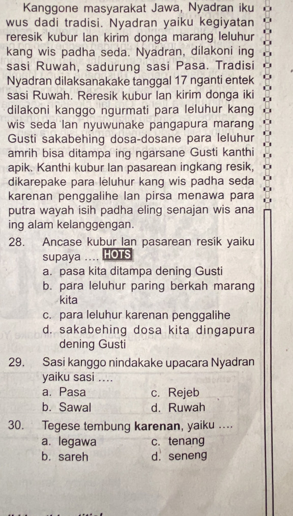 Kanggone masyarakat Jawa, Nyadran iku
wus dadi tradisi. Nyadran yaiku kegiyatan
reresik kubur lan kirim donga marang leluhur
kang wis padha seda. Nyadran, dilakoni ing
sasi Ruwah, sadurung sasi Pasa. Tradisi
Nyadran dilaksanakake tanggal 17 nganti entek
sasi Ruwah. Reresik kubur Ian kirim donga iki
dilakoni kanggo ngurmati para leluhur kang
wis seda lan nyuwunake pangapura marang
Gusti sakabehing dosa-dosane para leluhur
amrih bisa ditampa ing ngarsane Gusti kanthi
apik. Kanthi kubur Ian pasarean ingkang resik,
dikarepake para leluhur kang wis padha seda
karenan penggalihe lan pirsa menawa para
putra wayah isih padha eling senajan wis ana
ing alam kelanggengan.
28. Ancase kubur Ian pasarean resik yaiku
supaya .... HOTS
a. pasa kita ditampa dening Gusti
b. para leluhur paring berkah marang
kita
c. para leluhur karenan penggalihe
d. sakabehing dosa kita dingapura
dening Gusti
29. Sasi kanggo nindakake upacara Nyadran
yaiku sasi ....
a. Pasa c. Rejeb
b. Sawal d. Ruwah
30. Tegese tembung karenan, yaiku ….
a. legawa c. tenang
b. sareh d. seneng