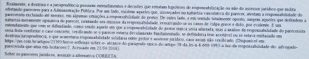 Reaimente, a dostrisa e a jurisprodência posssem entendimentas e decisões que retratam hipóteses de resporabilização ou não do assessos jurídico que milita
efertando pareomes para a Admuinistração Pública. Por um lado, existem aqueles que, aliverçados na naturera vinculativa do parecer, atestam a responiabolidade dos
pareceanta exclaiado até mesmo, em algamas situações a reponsabilidade do restor. De outro lado, e em sertido totalmente oposto, surgem aqueles que defendem a
matuseza menamente opinativa do parecer, isentando ses emissos da responsabilidade, ressalvando-se os casos de calpa grave e dolo, por evidente. E um
emendimento que vem se difundisdo, como seado aquele em que a responsabilidade do gestor núaca seria abitada, mas a asálise da responsabilidade do parecerista
seria ferta conforme o caro concreto, verificando se o parecez estácia devidamente fandamentado, se defenderia tese acertável ou se estava embasado em
dostrisa/junaprodência, o que acarretária responabilidade solidária entre gestor e assesor jucídico, caso assim são verificado. (Disponível em:
https:/jus.com.br|antigos/23393/breve-reflexão-sobre-o- alcance-do paraorrafo-unico do artigo-18-da les n 8-666-1993-a-laz-da-rerpossabilidade-do- advogado
parecersta-que-atsa-em-licitacoes/2. Acessado em 21/34/2016)
Sobre os pareceres jurídicos, assinale a alternativa CORRETA