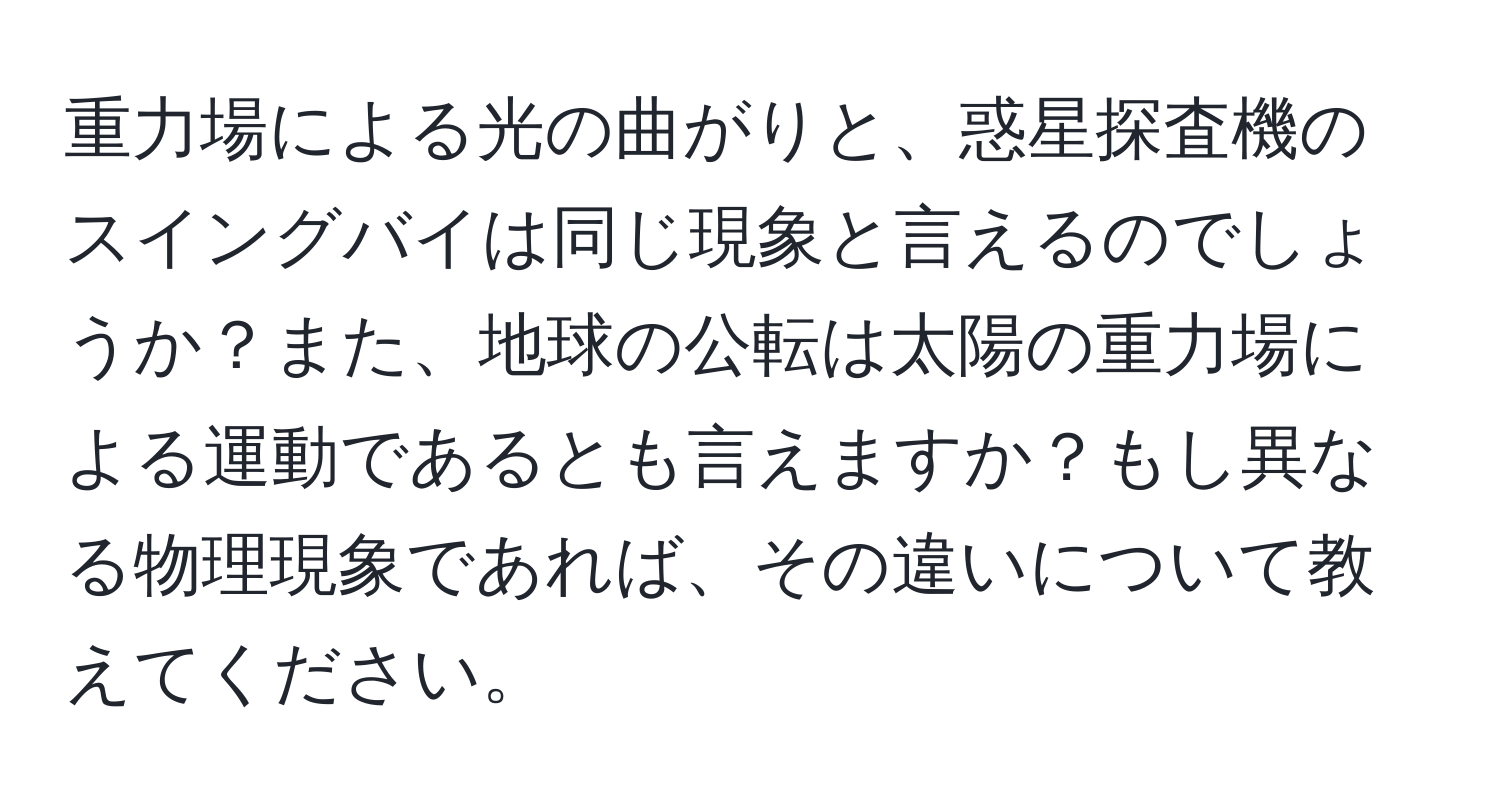 重力場による光の曲がりと、惑星探査機のスイングバイは同じ現象と言えるのでしょうか？また、地球の公転は太陽の重力場による運動であるとも言えますか？もし異なる物理現象であれば、その違いについて教えてください。