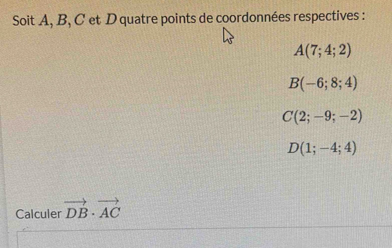 Soit A, B, C et D quatre points de coordonnées respectives :
A(7;4;2)
B(-6;8;4)
C(2;-9;-2)
D(1;-4;4)
Calculer vector DB· vector AC