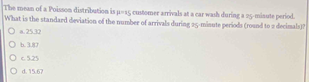 The mean of a Poisson distribution is mu =15 customer arrivals at a car wash during a 25-minute period.
What is the standard deviation of the number of arrivals during 25-minute periods (round to 2 decimals)?
a. 25.32
b. 3.87
c. 5.25
d. 15.67