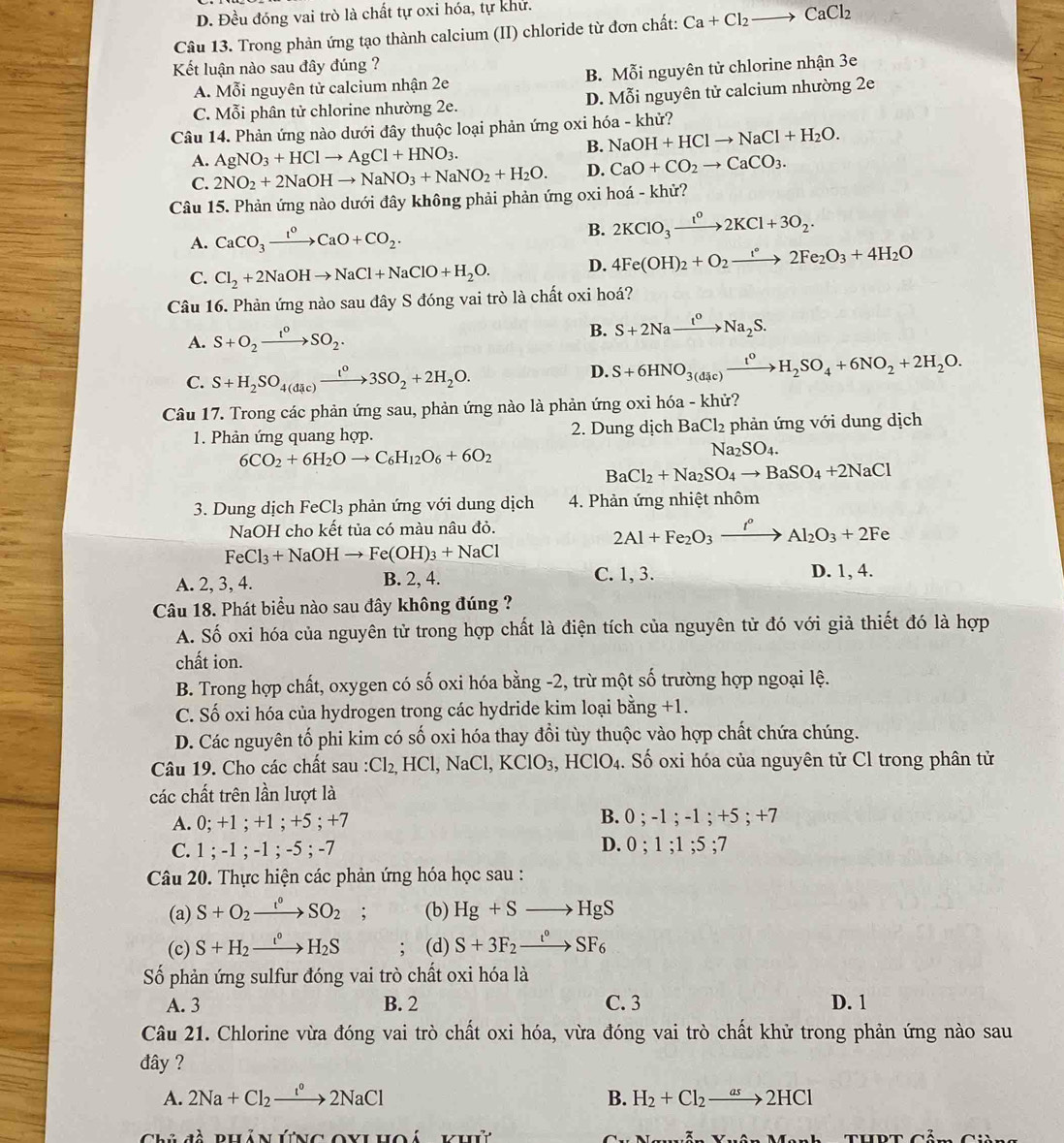 D. Đều đóng vai trò là chất tự oxi hóa, tự khử.
Câu 13. Trong phản ứng tạo thành calcium (II) chloride từ đơn chất: Ca+Cl_2to CaCl_2
Kết luận nào sau đây đúng ?
A. Mỗi nguyên tử calcium nhận 2e B. Mỗi nguyên tử chlorine nhận 3e
C. Mỗi phân tử chlorine nhường 2e. D. Mỗi nguyên tử calcium nhường 2e
Câu 14. Phản ứng nào dưới đây thuộc loại phản ứng oxi hóa - khử?
B. NaOH+HClto NaCl+H_2O.
A. AgNO_3+HClto AgCl+HNO_3.
C. 2NO_2+2NaOHto NaNO_3+NaNO_2+H_2O. D. CaO+CO_2to CaCO_3.
Câu 15. Phản ứng nào dưới đây không phải phản ứng oxi hoá - khử?
A. CaCO_3xrightarrow lO+CCaO+CO_2.
B. 2KClO_3xrightarrow t^o2KCl+3O_2.
C. Cl_2+2NaOHto NaCl+NaClO+H_2O. D. 4Fe(OH)_2+O_2to 2F2Fe_2O_3+4H_2O
Câu 16. Phản ứng nào sau đây S đóng vai trò là chất oxi hoá?
A. S+O_2xrightarrow t^0SO_2.
B. S+2Naxrightarrow t^0Na_2S.
C. S+H_2SO_4(dic)xrightarrow t^03SO_2+2H_2O.
D. S+6HNO_3(dic)xrightarrow t^0H_2SO_4+6NO_2+2H_2O.
Câu 17. Trong các phản ứng sau, phản ứng nào là phản ứng oxi hóa - khử?
1. Phản ứng quang hợp. 2. Dung dịch BaCl_2 phản ứng với dung dịch
6CO_2+6H_2Oto C_6H_12O_6+6O_2
Na_2SO_4.
BaCl_2+Na_2SO_4to BaSO_4+2NaCl
3. Dung dịch FeCl₃ phản ứng với dung dịch 4. Phản ứng nhiệt nhôm
NaOH cho kết tủa có màu nâu đỏ.
2Al+Fe_2O_3xrightarrow I°Al_2O_3+2Fe
FeCl_3+NaOHto Fe(OH)_3+NaCl
A. 2, 3, 4. B. 2, 4. C. 1, 3. D. 1, 4.
Câu 18. Phát biểu nào sau đây không đúng ?
A. Số oxi hóa của nguyên tử trong hợp chất là điện tích của nguyên tử đó với giả thiết đó là hợp
chất ion.
B. Trong hợp chất, oxygen có số oxi hóa bằng -2, trừ một số trường hợp ngoại lệ.
C. Số oxi hóa của hydrogen trong các hydride kim loại bằng +1.
D. Các nguyên tố phi kim có số oxi hóa thay đổi tùy thuộc vào hợp chất chứa chúng.
Câu 19. Cho các chất sau : Cl_2,HCl,NaCl,KClO_3,HClO_4. : Số oxi hóa của nguyên tử Cl trong phân tử
các chất trên lần lượt là
A. 0; +1 ; +1 ; +5 ; +7 B. 0 ; -1 ; - 1;+5;+ I
C. 1 ; -1 ; -1 ; -5 ; -7 D. 0 ; 1 :1:5;7
Câu 20. Thực hiện các phản ứng hóa học sau :
(a) S+O_2xrightarrow I^0SO_2 . a (b) Hg+Sto HgS
(c) S+H_2xrightarrow t^0H_2S; (d) S+3F_2xrightarrow t^0SF_6
Số phản ứng sulfur đóng vai trò chất oxi hóa là
A. 3 B. 2 C. 3 D. 1
Câu 21. Chlorine vừa đóng vai trò chất oxi hóa, vừa đóng vai trò chất khử trong phản ứng nào sau
đây ?
A. 2Na+Cl_2xrightarrow I°2NaCl B. H_2+Cl_2to 2HCl
đề bhản ứng oylhoá khứ MN=(_ N THDT