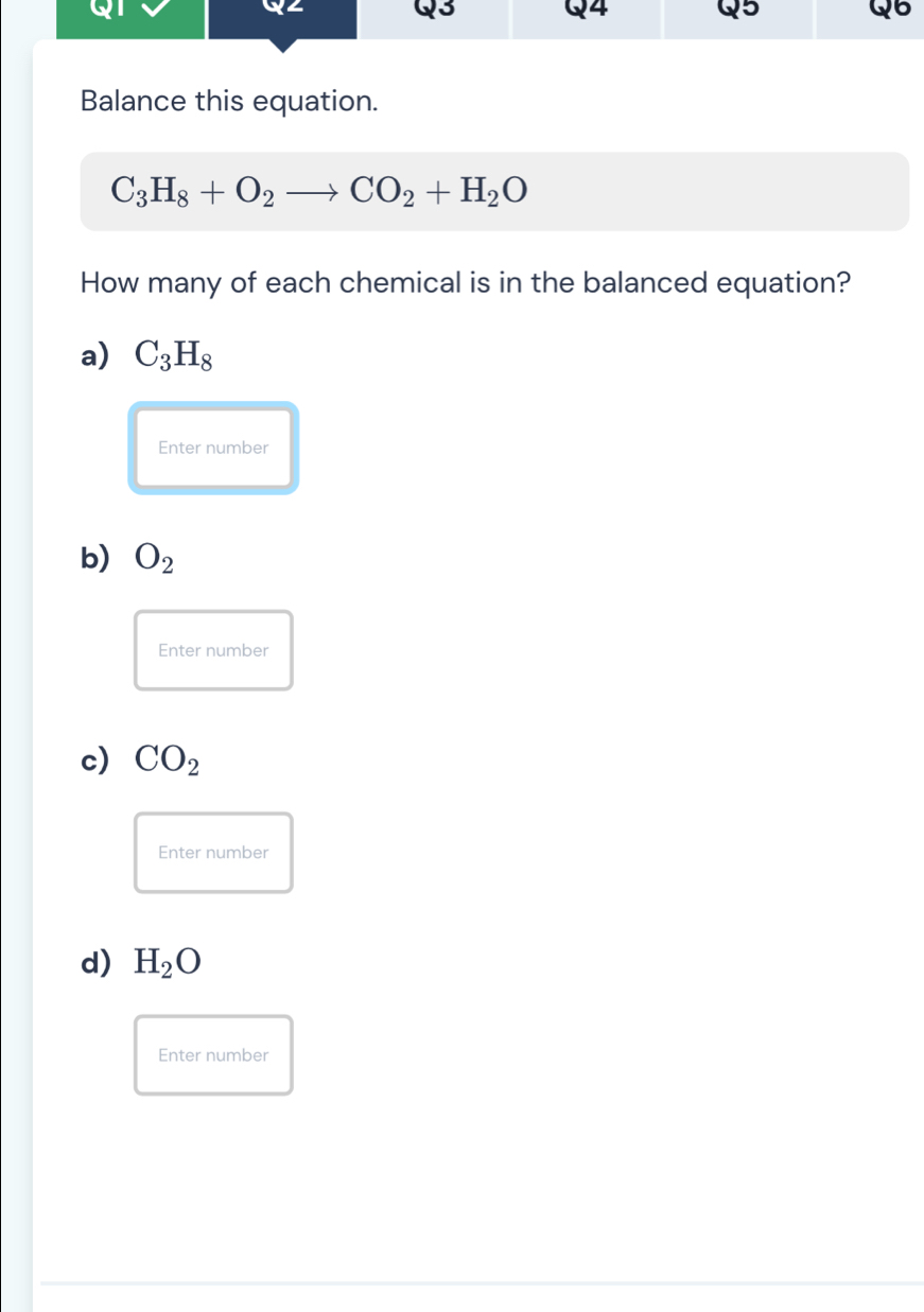 Balance this equation.
C_3H_8+O_2to CO_2+H_2O
How many of each chemical is in the balanced equation?
a) C_3H_8
Enter number
b) O_2
Enter number
c) CO_2
Enter number
d) H_2O
Enter number