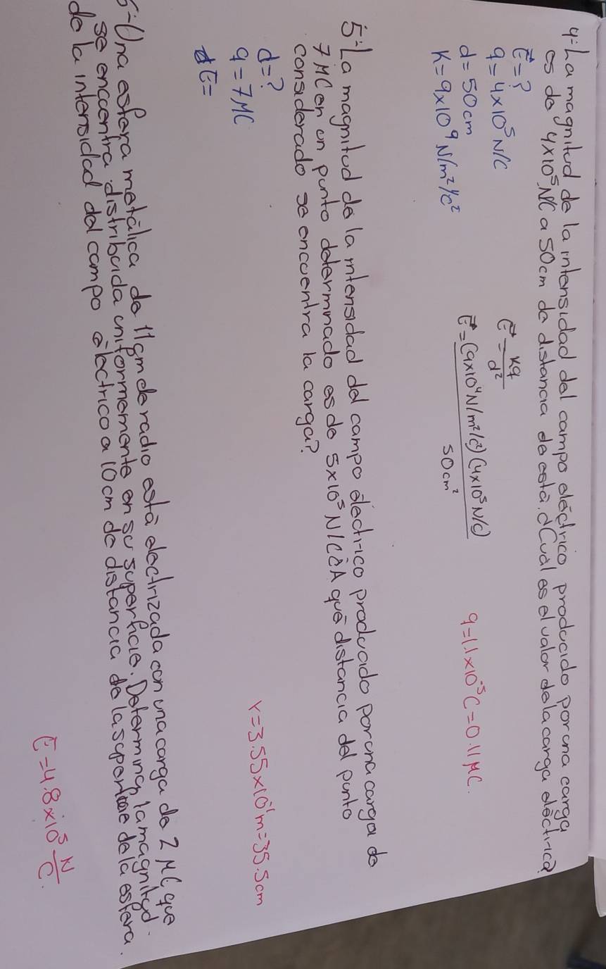 La magnitud de la intensidad del campo decirico, producido porana carga
es do 4* 10^5 NCa 5Ocm do distanca docsta, dCval es elvalor dolacarga eacti-ca
vector E= ?
q=4* 10^5N/C
E= kq/d^2 
d=50cm
K=9* 10^9N/m^2/c^2
vector E= ((a* 10^4N/m^2/c^2)(4* 10^3N/c))/50cm^2  q=1.1* 10^(-5)C=0.11mu C
5 La magnited do la mntensdad ded campo elechico produado poruna carga do
7MCen on punto determnado esde 5* 10^5 NICCA gue distancia del panto
considerado encoentra la carga?
d=
r=3.55* 10^(-1)m=35.5cm
9=7MC
JE=
Una esfera metalca do llsmeeradio esta eecirizada con una carga do 2 MC gue
6- se encenfra distribada cniformemente on so superficie. Determng lamagnited
de la intersidad dol campo electricoa locm de distancia do lasperfage dela espera.
E=4.8* 10^5 W/C 