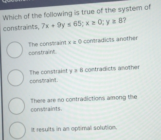 Which of the following is true of the system of
constraints, 7x+9y≤ 65; x≥ 0; y≥ 8 ?
The constraint x≥ 0 contradicts another
constraint.
The constraint y≥ 8 contradicts another
constraint.
There are no contradictions among the
constraints.
It results in an optimal solution.