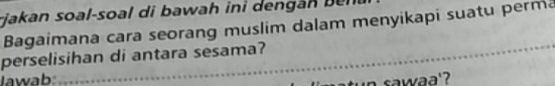 rjakan soal-soal di b awah in i den n n 
Bagaimana cara seorang muslim dalam menyikapi suatu perma 
perselisihan di antara sesama? 
Jawab: 
w