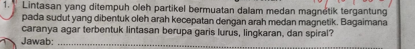 Lintasan yang ditempuh oleh partikel bermuatan dalam medan magnetik tergantung 
pada sudut yang dibentuk oleh arah kecepatan dengan arah medan magnetik. Bagaimana 
caranya agar terbentuk lintasan berupa garis lurus, lingkaran, dan spiral? 
Jawab:_