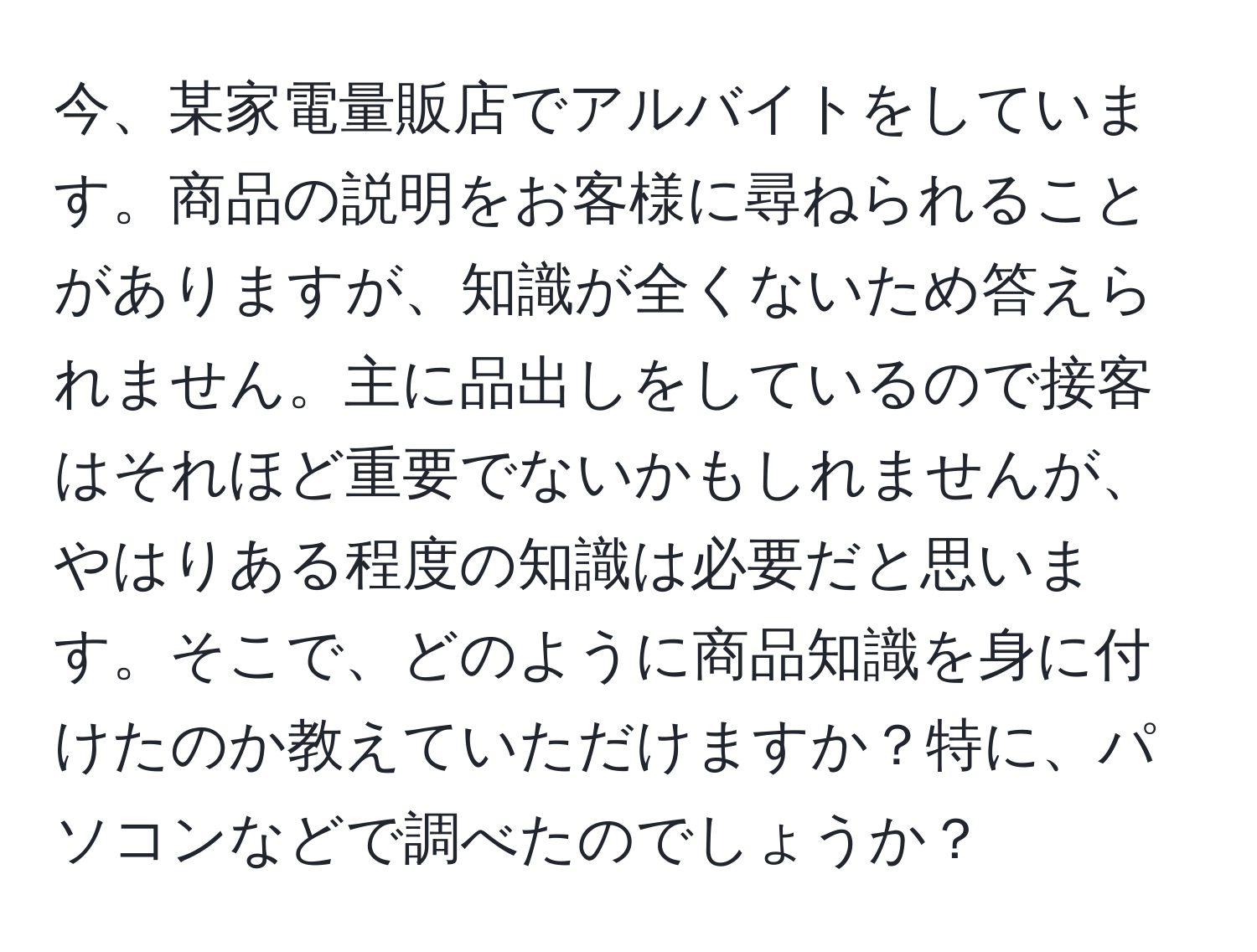 今、某家電量販店でアルバイトをしています。商品の説明をお客様に尋ねられることがありますが、知識が全くないため答えられません。主に品出しをしているので接客はそれほど重要でないかもしれませんが、やはりある程度の知識は必要だと思います。そこで、どのように商品知識を身に付けたのか教えていただけますか？特に、パソコンなどで調べたのでしょうか？