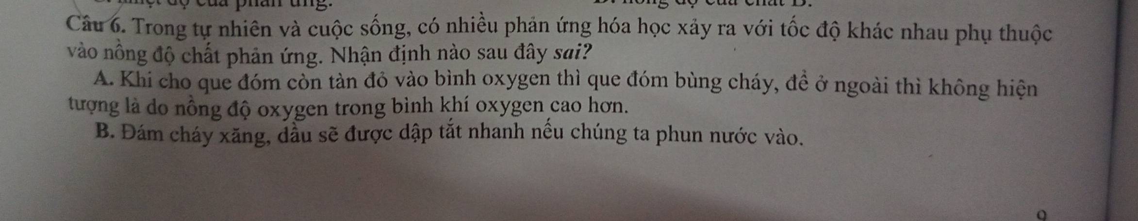 án ang
Câu 6. Trong tự nhiên và cuộc sống, có nhiều phản ứng hóa học xảy ra với tốc độ khác nhau phụ thuộc
vào nông độ chất phản ứng. Nhận định nào sau đây sai?
A. Khi cho que đóm còn tàn đỏ vào bình oxygen thì que đóm bùng cháy, để ở ngoài thì không hiện
tượng là do nồng độ oxygen trong bình khí oxygen cao hơn.
B. Đám cháy xăng, dầu sẽ được dập tắt nhanh nếu chúng ta phun nước vào.
0