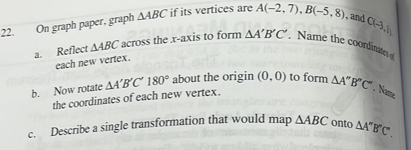 C(-3,1). 
22. On graph paper, graph △ ABC if its vertices are A(-2,7), B(-5,8) , and 
a. Reflect △ ABC across the x-axis to form △ A'B'C'. Name the coordinates of 
each new vertex. 
b. Now rotate △ A'B'C'180° about the origin (0,0) to form △ A''B''C''. Name 
the coordinates of each new vertex. 
c. Describe a single transformation that would map △ ABC onto △ A''B''C''.