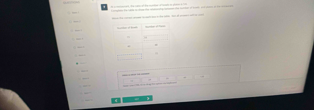 At a restaurant, the ratio of the number of bowls to plates is 5:6
ten ! Complete the table to show the relationship between the number of bowls and plates at the restaurant. 
Move the correct answer to each box in the table. Not all answers will be used. 
mem. 3 
tm 4
, — 5
tm4 
DBAG & OROP THE ANSIT= 
55 
ose: Use CTIIL+D to drag the option via keyboars 
(