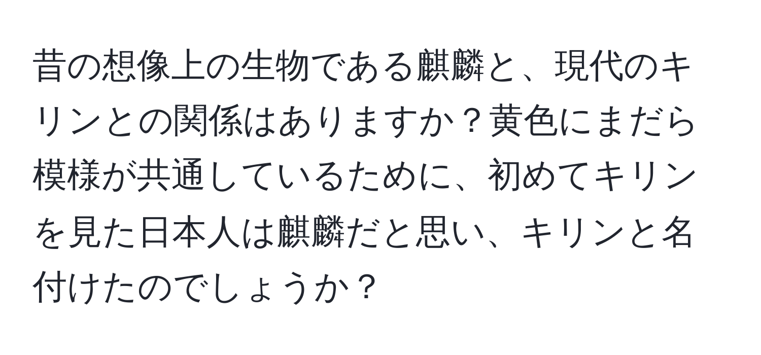 昔の想像上の生物である麒麟と、現代のキリンとの関係はありますか？黄色にまだら模様が共通しているために、初めてキリンを見た日本人は麒麟だと思い、キリンと名付けたのでしょうか？