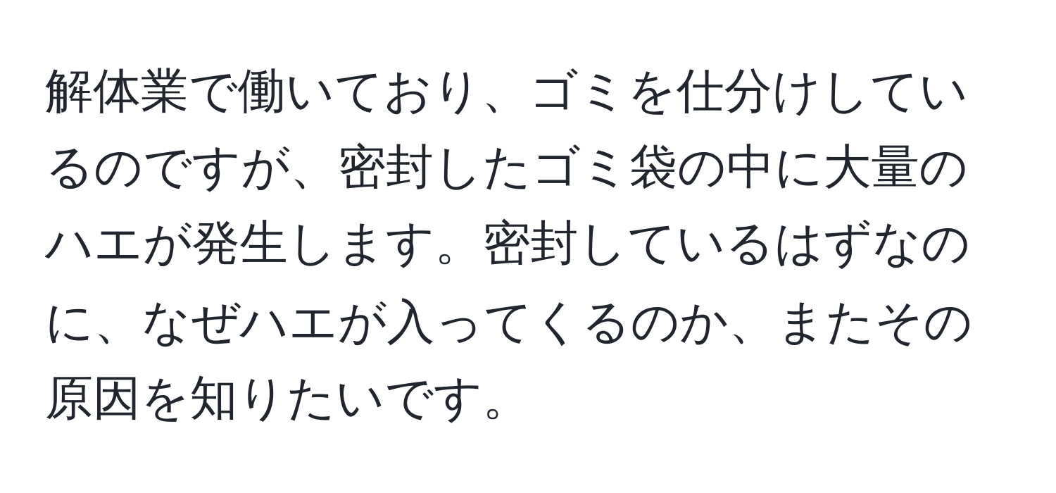 解体業で働いており、ゴミを仕分けしているのですが、密封したゴミ袋の中に大量のハエが発生します。密封しているはずなのに、なぜハエが入ってくるのか、またその原因を知りたいです。