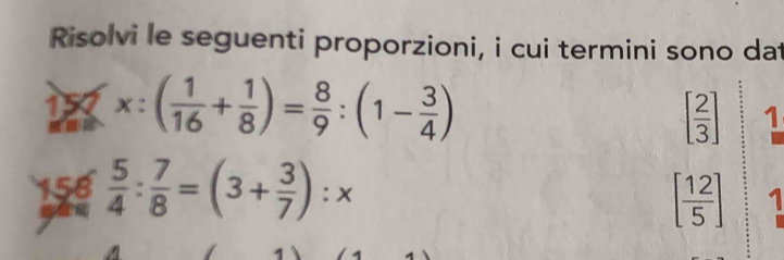 Risolvi le seguenti proporzioni, i cui termini sono dat 
15 x:( 1/16 + 1/8 )= 8/9 :(1- 3/4 )
[ 2/3 ] 1 
156  5/4 : 7/8 =(3+ 3/7 ):x
[ 12/5 ] 1