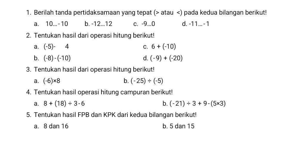 Berilah tanda pertidaksamaan yang tepat ( atau ) pada kedua bilangan berikut!
a. 10... -10 b. -12... 12 c. -9... 0 d. -11... - 1
2. Tentukan hasil dari operasi hitung berikut!
a. (-5)-4 C. 6+(-10)
b. (-8)-(-10) d. (-9)+(-20)
3. Tentukan hasil dari operasi hitung berikut!
a. (-6)* 8 b. (-25)/ (-5)
4. Tentukan hasil operasi hitung campuran berikut!
a. 8+(18)/ 3-6 b. (-21)/ 3+9-(5* 3)
5. Tentukan hasil FPB dan KPK dari kedua bilangan berikut!
a. 8 dan 16 b. 5 dan 15