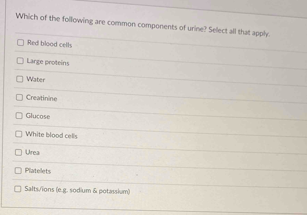 Which of the following are common components of urine? Select all that apply.
Red blood cells
Large proteins
Water
Creatinine
Glucose
White blood cells
Urea
Platelets
Salts/ions (e.g. sodium & potassium)