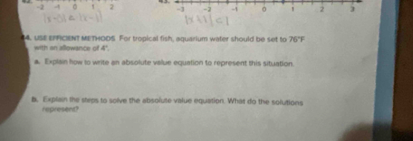 2 -4 0 ` 2 
14. USE EFFICIENT METHODS For tropical fish, aquarium water should be set to 76°F
with an allowance of 4°
a. Explain how to write an absolute value equation to represent this situation. 
b, Explain the steps to solve the absolute value equation. What do the solutions 
represent?