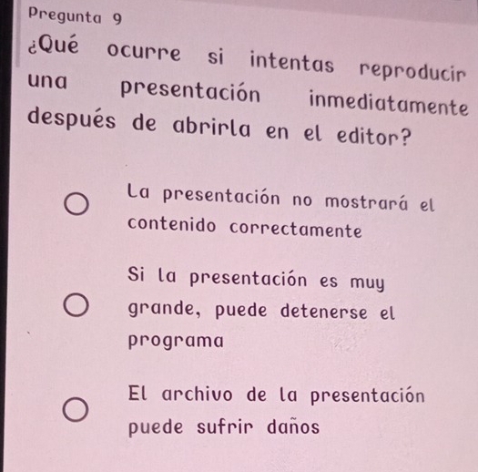 Pregunta 9
¿Qué ocurre si intentas reproducir
una presentación inmediatamente
después de abrirla en el editor?
La presentación no mostrará el
contenido correctamente
Si la presentación es muy
grande, puede detenerse el
programa
El archivo de la presentación
puede sufrir daños