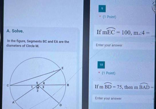 9 
(1 Point) 
A. Solve. If mwidehat EC=100, m∠ 4= _ 
In the figure, Segments BC and EA are the 
diameters of Circle M. Enter your answer 
10 
(1 Point) 
If mwidehat BD=75 , then moverline BAD=
Enter your answer