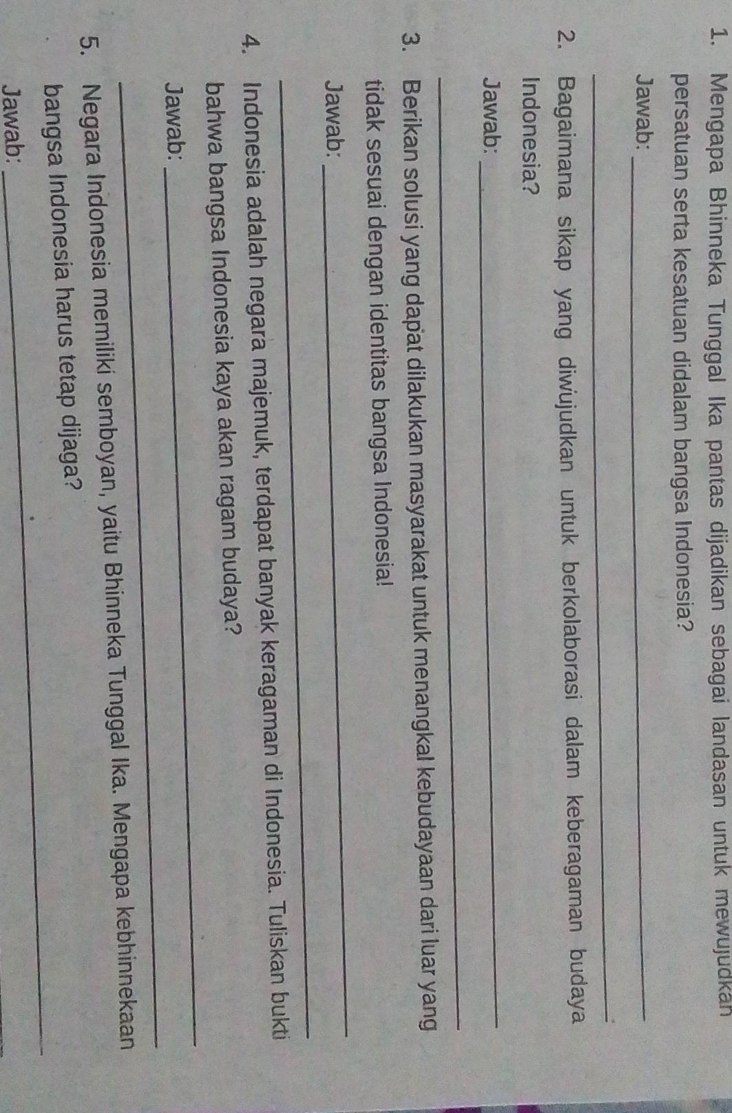 Mengapa Bhinneka Tunggal Ika pantas dijadikan sebagai landasan untuk mewujudkan 
persatuan serta kesatuan didalam bangsa Indonesia? 
Jawab:_ 
_ 
2. Bagaimana sikap yang diwujudkan untuk berkolaborasi dalam keberagaman budaya 
Indonesia? 
Jawab: 
_ 
_ 
3. Berikan solusi yang dapat dilakukan masyarakat untuk menangkal kebudayaan dari luar yang 
tidak sesuai dengan identitas bangsa Indonesia! 
Jawab: 
_ 
_ 
4. Indonesia adalah negara majemuk, terdapat banyak keragaman di Indonesia. Tuliskan bukti 
_ 
bahwa bangsa Indonesia kaya akan ragam budaya? 
_ 
Jawab: 
5. Negara Indonesia memiliki semboyan, yaitu Bhinneka Tunggal Ika. Mengapa kebhinnekaan 
_ 
bangsa Indonesia harus tetap dijaga? 
Jawab: